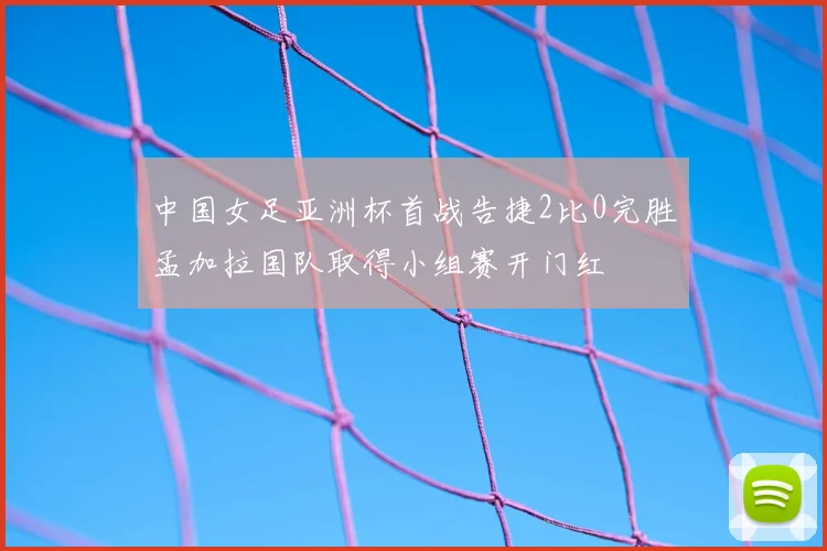 中国女足亚洲杯首战告捷2比0完胜孟加拉国队取得小组赛开门红