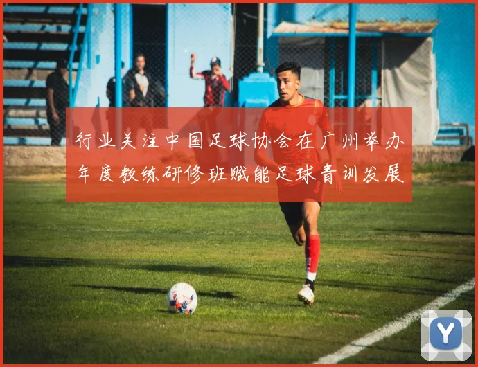 行业关注中国足球协会在广州举办年度教练研修班赋能足球青训发展