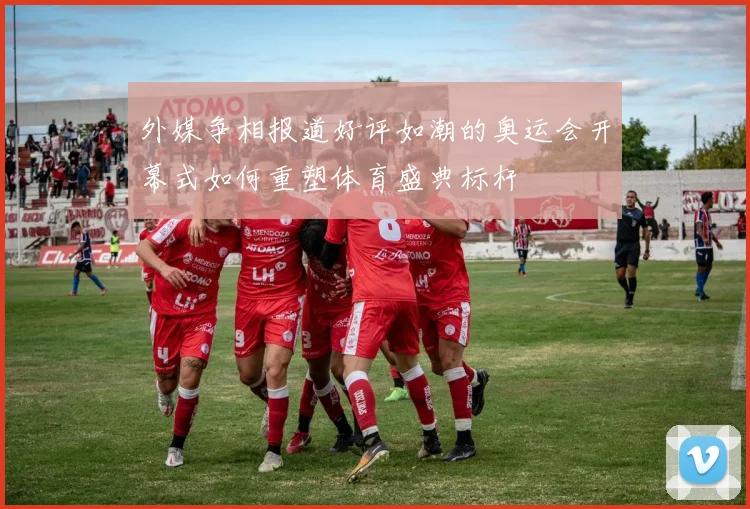 外媒争相报道好评如潮的奥运会开幕式如何重塑体育盛典标杆