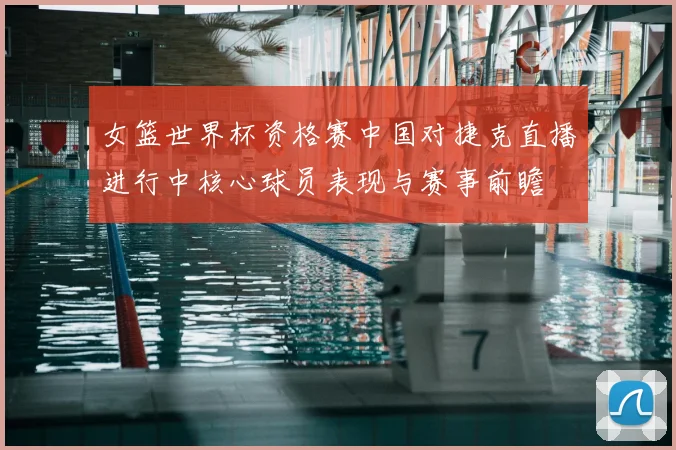 女篮世界杯资格赛中国对捷克直播进行中核心球员表现与赛事前瞻