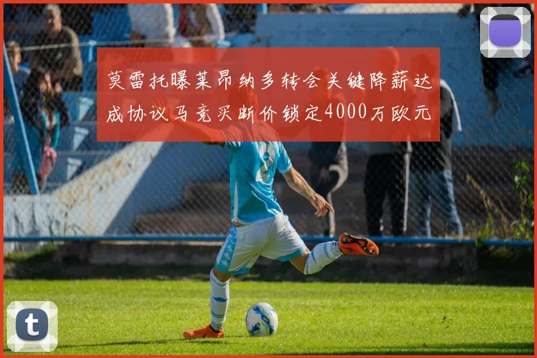 莫雷托曝莱昂纳多转会关键降薪达成协议马竞买断价锁定4000万欧元内