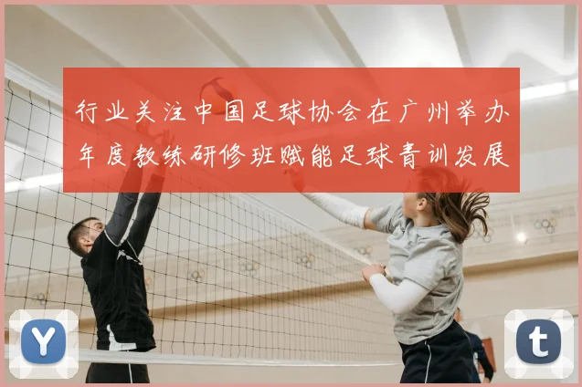 行业关注中国足球协会在广州举办年度教练研修班赋能足球青训发展