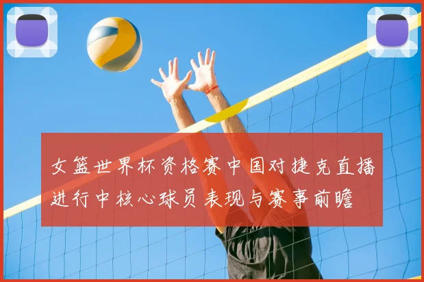 女篮世界杯资格赛中国对捷克直播进行中核心球员表现与赛事前瞻